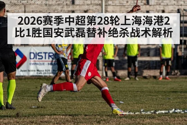 2026赛季中超第28轮上海海港2比1胜国安武磊替补绝杀战术解析
